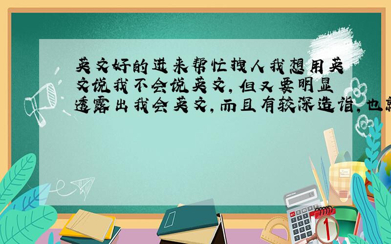 英文好的进来帮忙拽人我想用英文说我不会说英文,但又要明显透露出我会英文,而且有较深造诣,也就是说,明显要用英文来拽人,怎