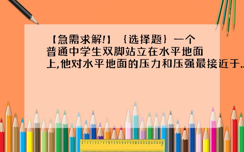 【急需求解!】｛选择题｝一个普通中学生双脚站立在水平地面上,他对水平地面的压力和压强最接近于...