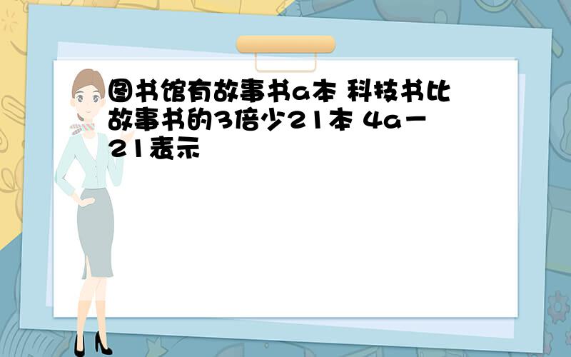 图书馆有故事书a本 科技书比故事书的3倍少21本 4a－21表示﹙ ﹚