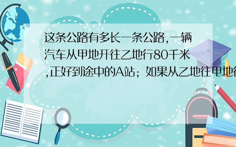 这条公路有多长一条公路,一辆汽车从甲地开往乙地行80千米,正好到途中的A站；如果从乙地往甲地行40千米,正好到达途中的B