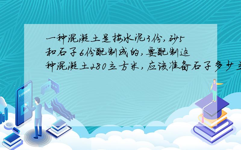 一种混凝土是按水泥3份,砂5和石子6份配制成的,要配制这种混凝土280立方米,应该准备石子多少立方米?