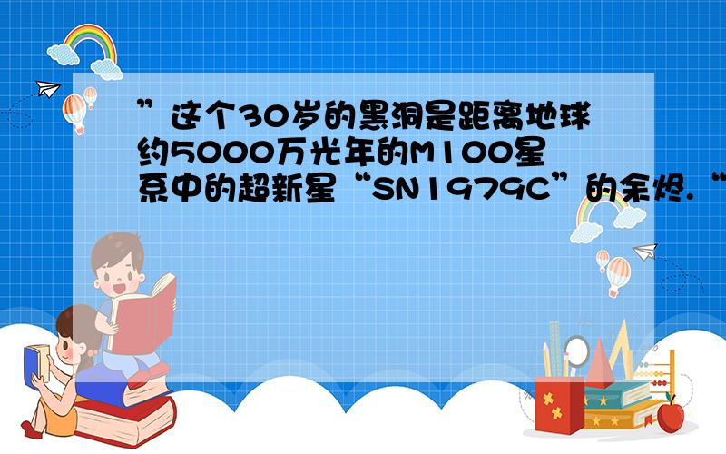 ”这个30岁的黑洞是距离地球约5000万光年的M100星系中的超新星“SN1979C”的余烬.“5000万光年,也就是5