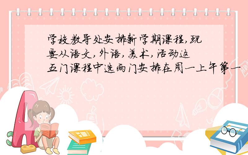 学校教导处安排新学期课程,现要从语文,外语,美术,活动这五门课程中选两门安排在周一上午第一