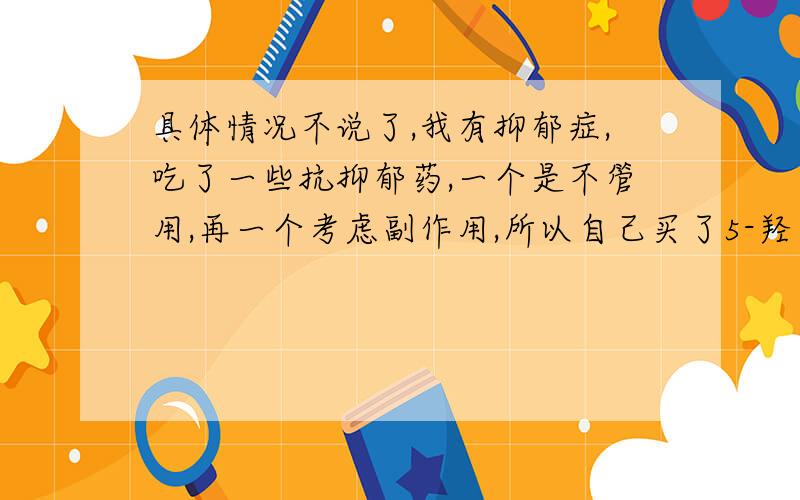 具体情况不说了,我有抑郁症,吃了一些抗抑郁药,一个是不管用,再一个考虑副作用,所以自己买了5-羟色胺酸（5-HTP）,我