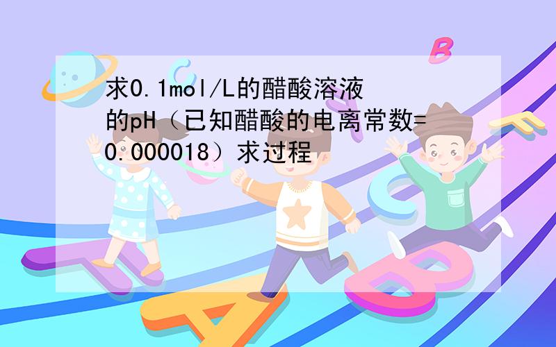 求0.1mol/L的醋酸溶液的pH（已知醋酸的电离常数=0.000018）求过程