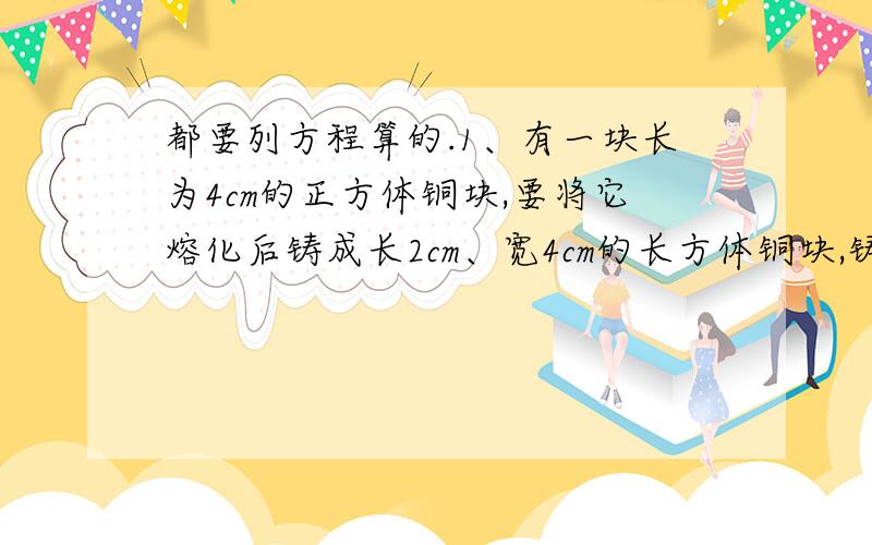 都要列方程算的.1、有一块长为4cm的正方体铜块,要将它熔化后铸成长2cm、宽4cm的长方体铜块,铸成后的铜块的高是多少