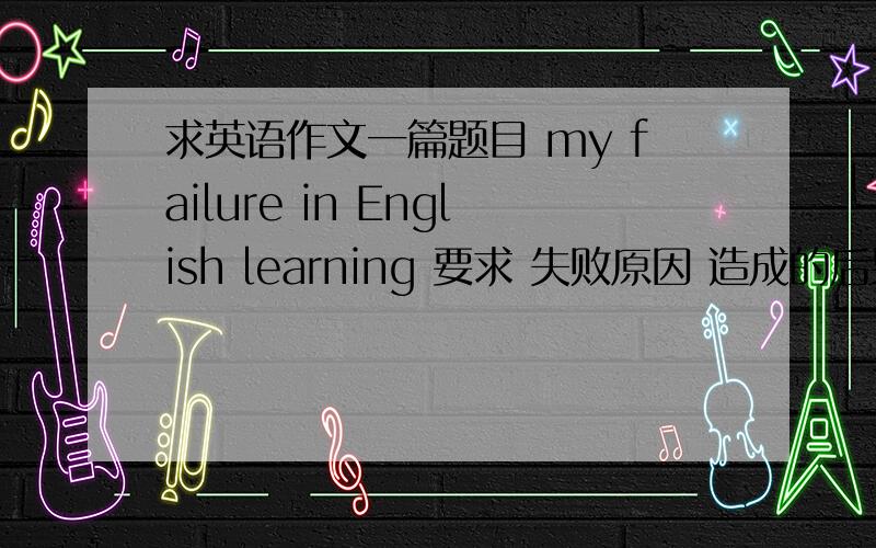 求英语作文一篇题目 my failure in English learning 要求 失败原因 造成的后果和解决方法