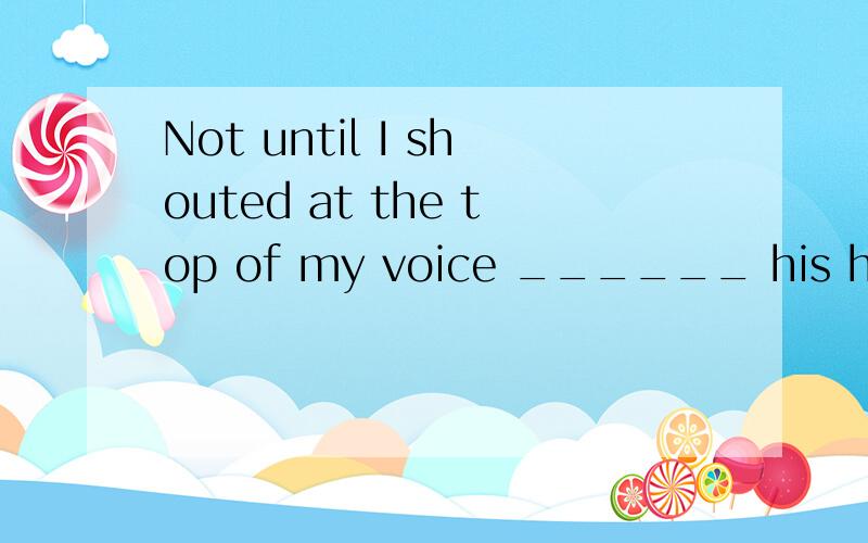 Not until I shouted at the top of my voice ______ his head.