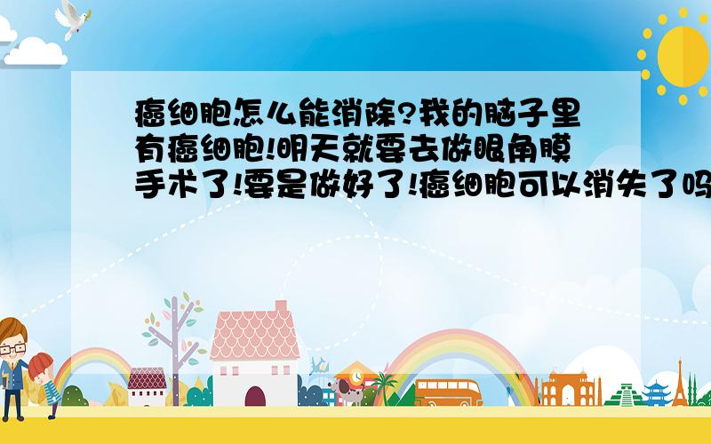 癌细胞怎么能消除?我的脑子里有癌细胞!明天就要去做眼角膜手术了!要是做好了!癌细胞可以消失了吗?我才14岁!o(╥﹏╥)