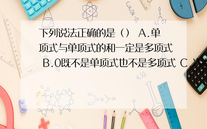 下列说法正确的是（） A.单项式与单项式的和一定是多项式 B.0既不是单项式也不是多项式 C.次数不低于3的