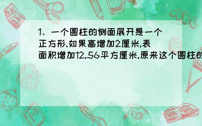 1、一个圆柱的侧面展开是一个正方形.如果高增加2厘米,表面积增加12.56平方厘米.原来这个圆柱的侧面积是多少平方厘米?