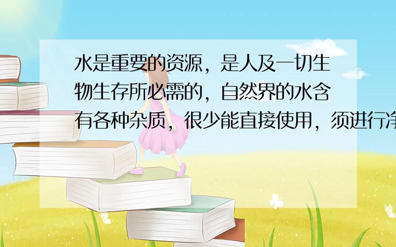 水是重要的资源，是人及一切生物生存所必需的，自然界的水含有各种杂质，很少能直接使用，须进行净化．