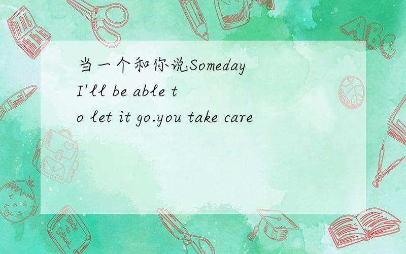 当一个和你说Someday I'll be able to let it go.you take care