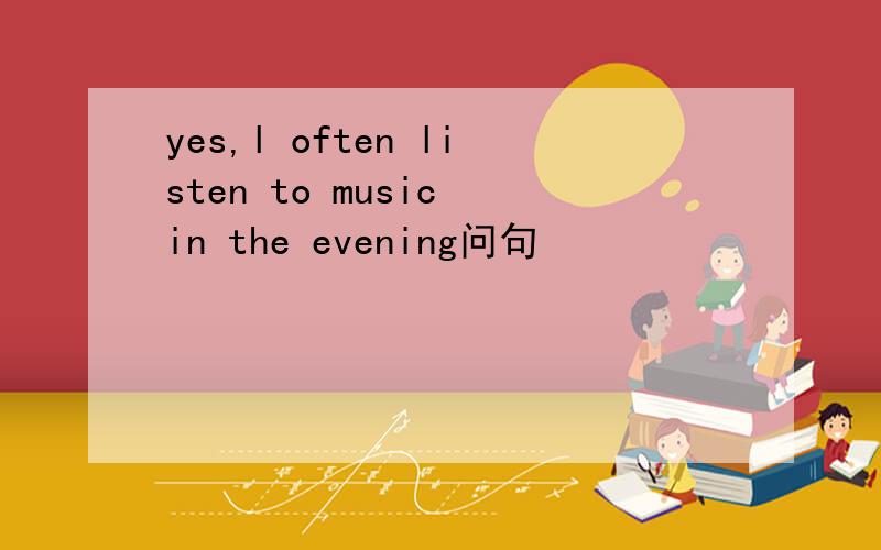 yes,l often listen to music in the evening问句