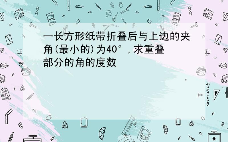 一长方形纸带折叠后与上边的夹角(最小的)为40°,求重叠部分的角的度数