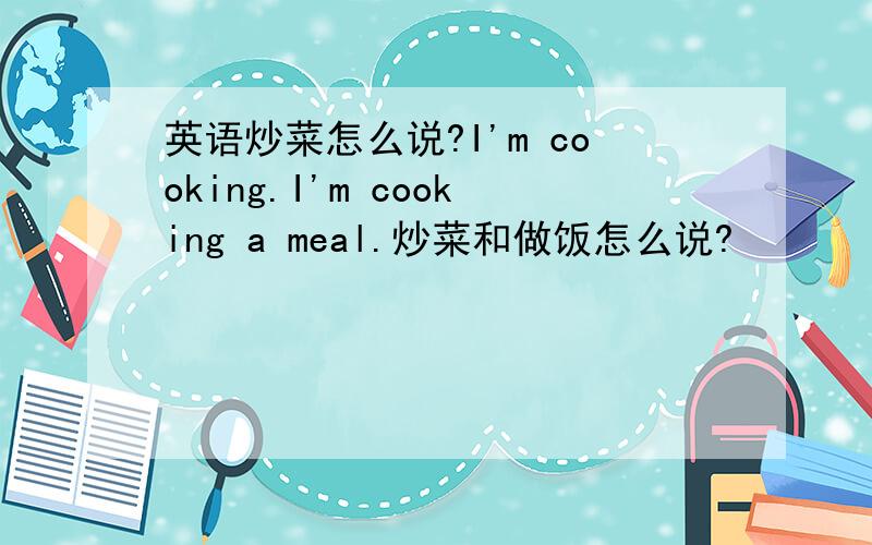 英语炒菜怎么说?I'm cooking.I'm cooking a meal.炒菜和做饭怎么说?