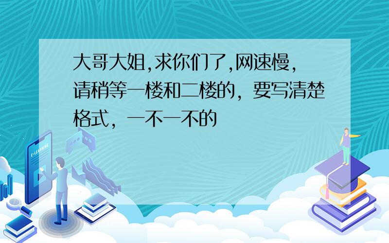 大哥大姐,求你们了,网速慢,请稍等一楼和二楼的，要写清楚格式，一不一不的