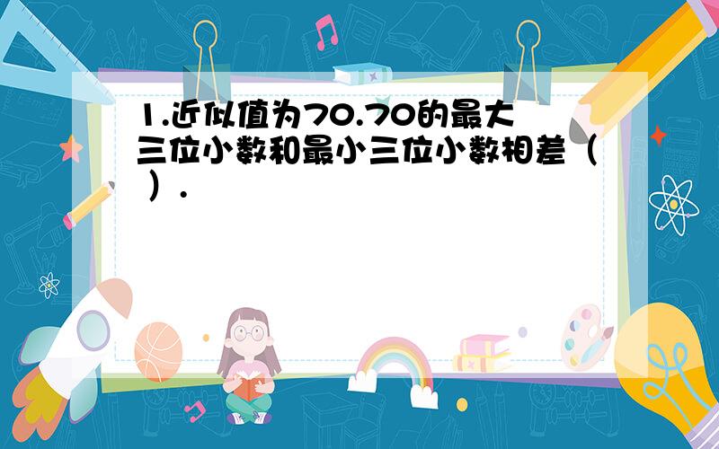 1.近似值为70.70的最大三位小数和最小三位小数相差（ ）.