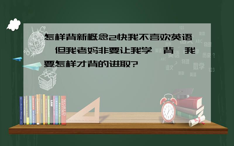 怎样背新概念2快我不喜欢英语,但我老妈非要让我学,背,我要怎样才背的进取?