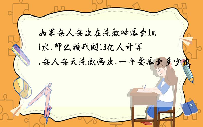 如果每人每次在洗漱时浪费1ml水,那么按我国13亿人计算,每人每天洗漱两次,一年要浪费多少水