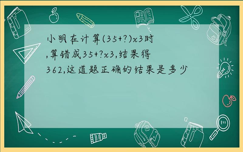 小明在计算(35+?)x3时,算错成35+?x3,结果得362,这道题正确的结果是多少