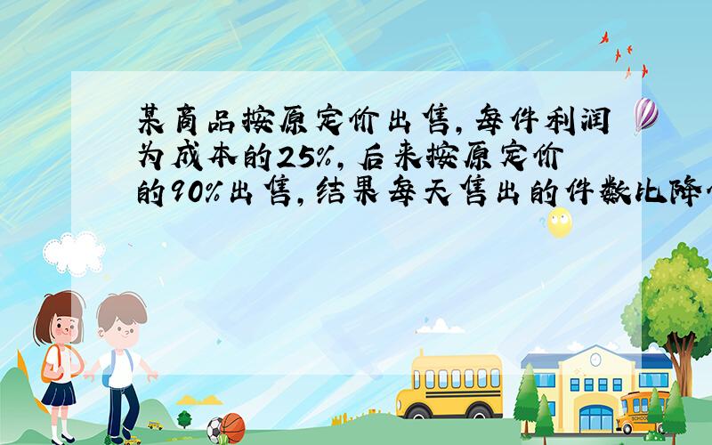 某商品按原定价出售，每件利润为成本的25%，后来按原定价的90%出售，结果每天售出的件数比降价前增加了1.5倍．每天经营