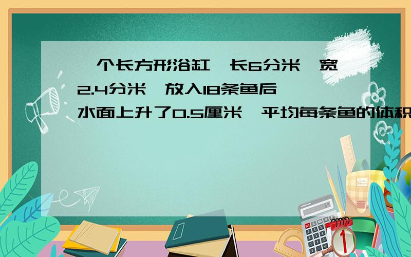 一个长方形浴缸,长6分米,宽2.4分米,放入18条鱼后,水面上升了0.5厘米,平均每条鱼的体积是多少立方厘米.