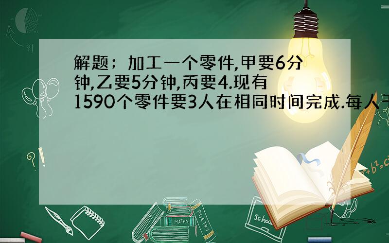 解题；加工一个零件,甲要6分钟,乙要5分钟,丙要4.现有1590个零件要3人在相同时间完成.每人干几