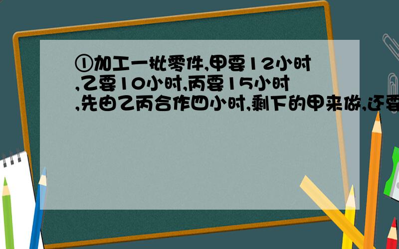 ①加工一批零件,甲要12小时,乙要10小时,丙要15小时,先由乙丙合作四小时,剩下的甲来做,还要几小时?