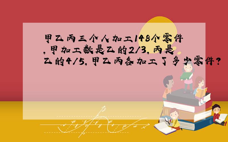 甲乙丙三个人加工148个零件,甲加工数是乙的2/3,丙是乙的4/5,甲乙丙各加工了多少零件?