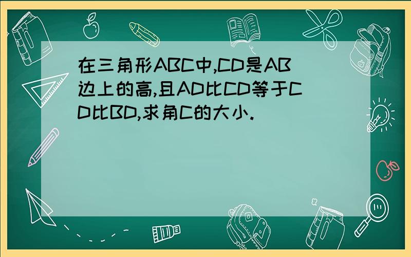 在三角形ABC中,CD是AB边上的高,且AD比CD等于CD比BD,求角C的大小.