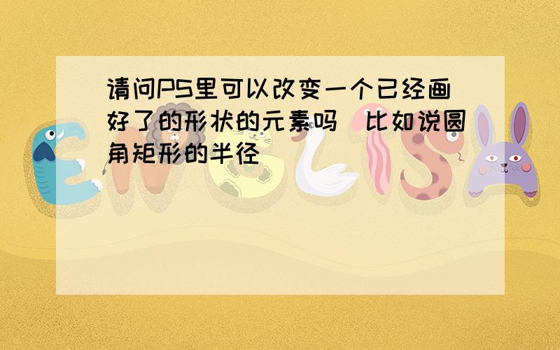 请问PS里可以改变一个已经画好了的形状的元素吗(比如说圆角矩形的半径)