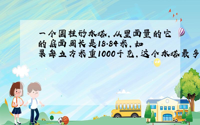 一个圆柱形水塔,从里面量的它的底面周长是18.84米,如果每立方米重1000千克,这个水塔最多能盛水