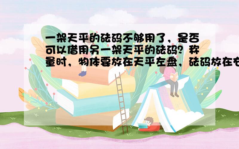 一架天平的砝码不够用了，是否可以借用另一架天平的砝码？称量时，物体要放在天平左盘，砝码放在右盘，是否只是为了方便？与天平