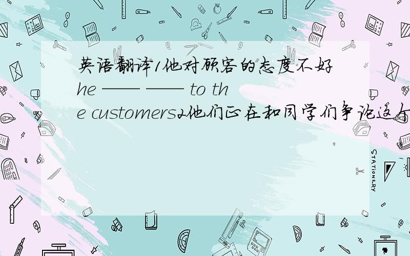 英语翻译1他对顾客的态度不好he —— —— to the customers2他们正在和同学们争论这个问题的解决方法t