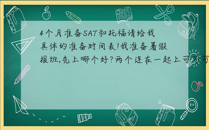 4个月准备SAT和托福请给我具体的准备时间表!我准备暑假报班,先上哪个好?两个连在一起上可不可以?