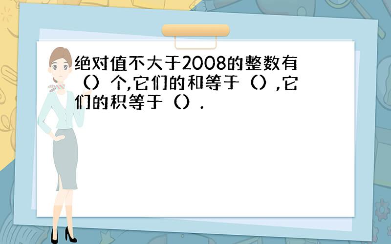 绝对值不大于2008的整数有（）个,它们的和等于（）,它们的积等于（）.