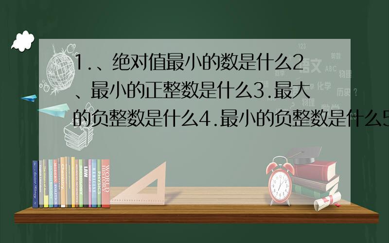 1.、绝对值最小的数是什么2、最小的正整数是什么3.最大的负整数是什么4.最小的负整数是什么5.最小的整数是