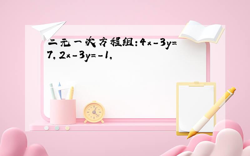 二元一次方程组:4x-3y=7,2x-3y=-1,