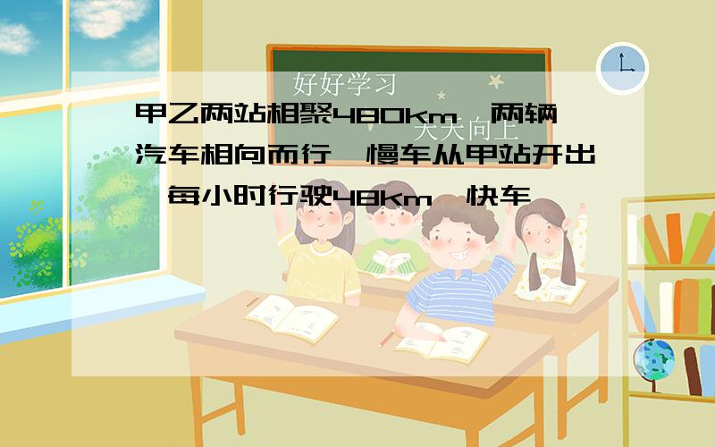 甲乙两站相聚480km,两辆汽车相向而行,慢车从甲站开出,每小时行驶48km,快车……