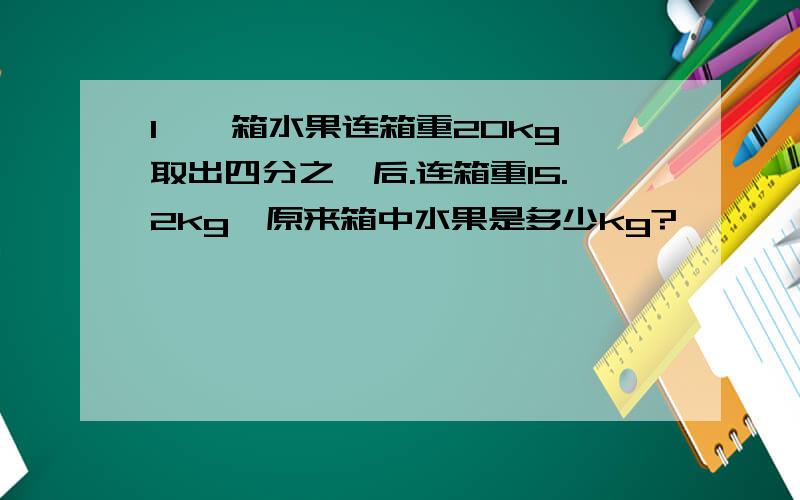 1、一箱水果连箱重20kg,取出四分之一后.连箱重15.2kg,原来箱中水果是多少kg?