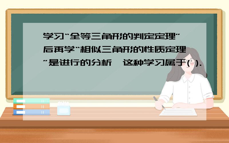 学习“全等三角形的判定定理”后再学“相似三角形的性质定理”是进行的分析,这种学习属于( ).