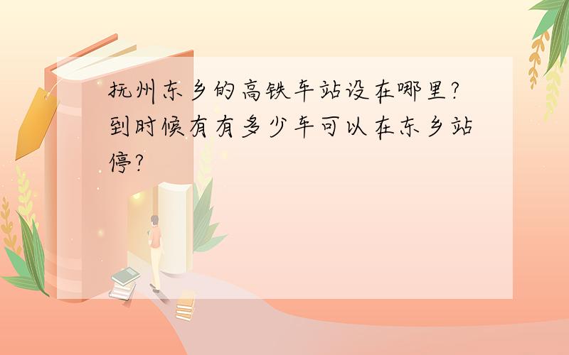 抚州东乡的高铁车站设在哪里?到时候有有多少车可以在东乡站停?