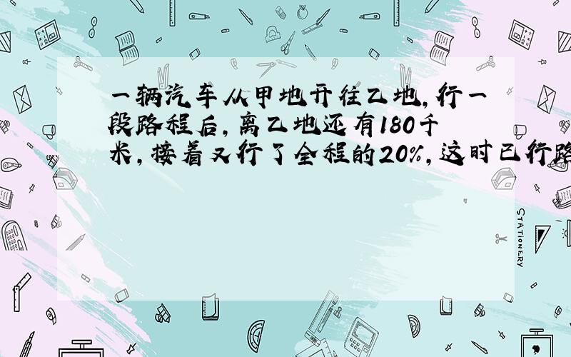 一辆汽车从甲地开往乙地,行一段路程后,离乙地还有180千米,接着又行了全程的20%,这时已行路程与未行路程比为3：2,甲