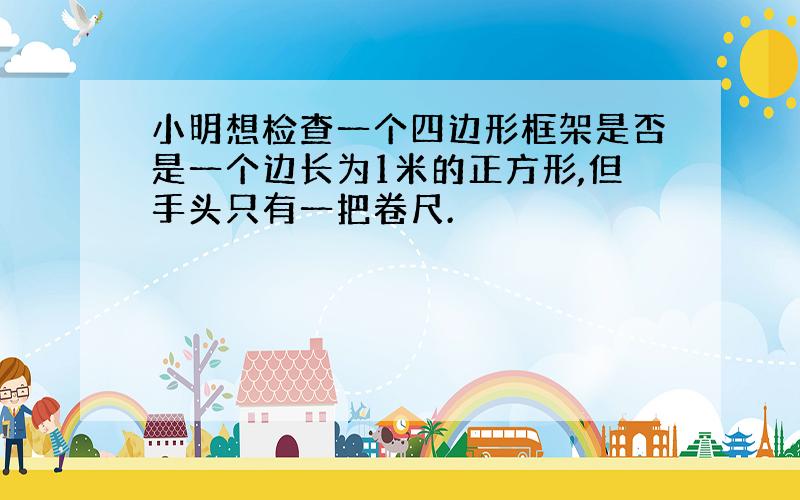 小明想检查一个四边形框架是否是一个边长为1米的正方形,但手头只有一把卷尺.