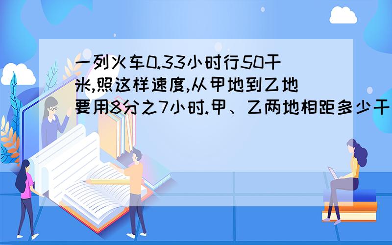 一列火车0.33小时行50干米,照这样速度,从甲地到乙地要用8分之7小时.甲、乙两地相距多少干米