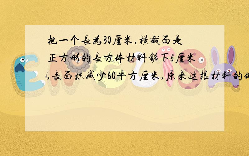 把一个长为30厘米,横截面是正方形的长方体材料锯下5厘米,表面积减少60平方厘米,原来这根材料的体积是（）立方厘米.