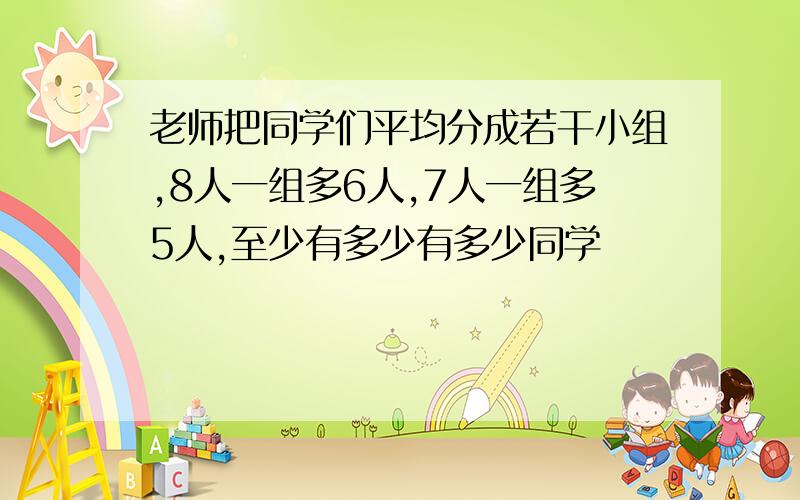 老师把同学们平均分成若干小组,8人一组多6人,7人一组多5人,至少有多少有多少同学