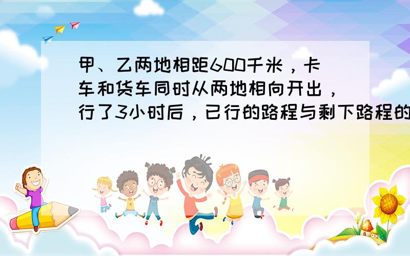 甲、乙两地相距600千米，卡车和货车同时从两地相向开出，行了3小时后，已行的路程与剩下路程的比是2：3，卡车和货车还需要