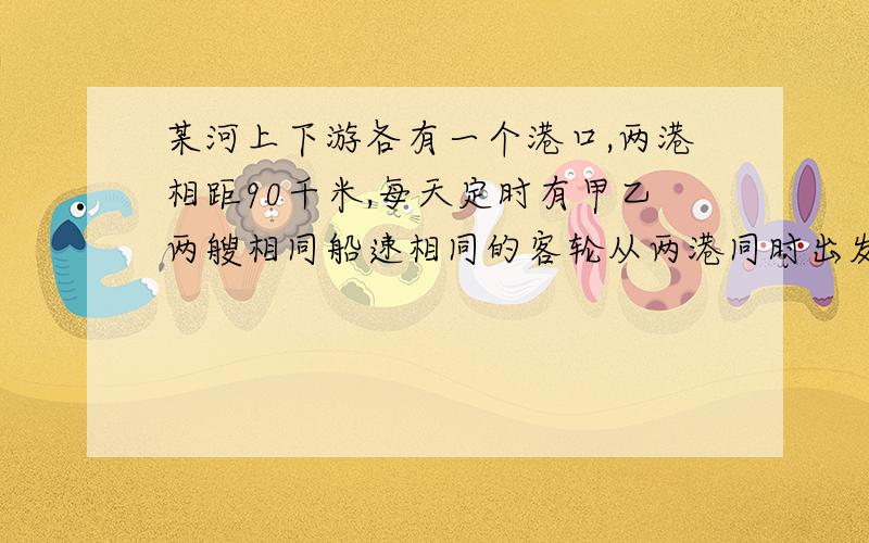 某河上下游各有一个港口,两港相距90千米,每天定时有甲乙两艘相同船速相同的客轮从两港同时出发,相向而行